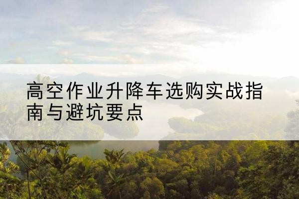 龙南升降车怎么选-高空作业升降车选购实战指南与避坑要点