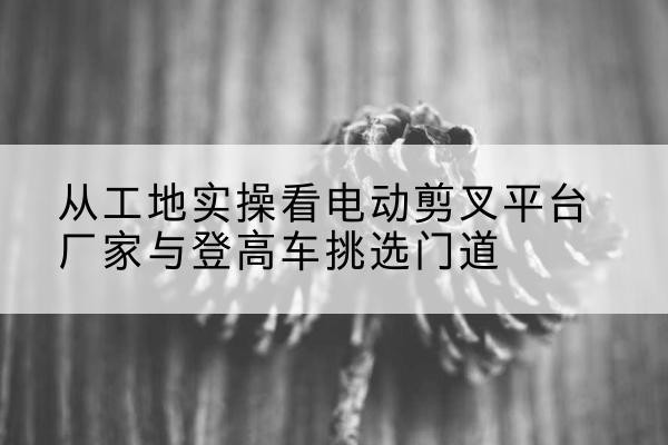 龙南电动剪叉升降平台厂家-从工地实操看电动剪叉平台厂家与登高车挑选门道