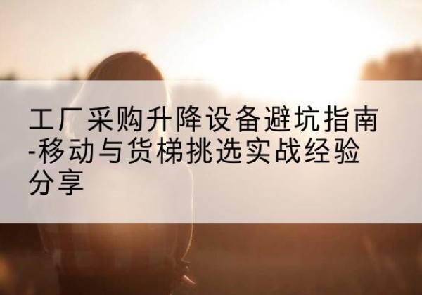 龙南移动式升降机怎么选-工厂采购升降设备避坑指南-移动与货梯挑选实战经验分享