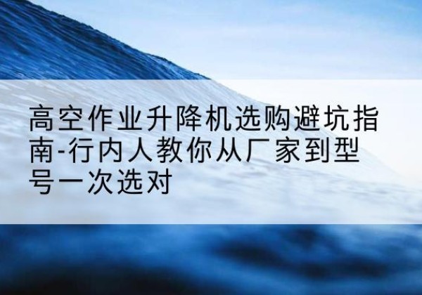 龙南升降平台厂家-高空作业升降机选购避坑指南-行内人教你从厂家到型号一次选对