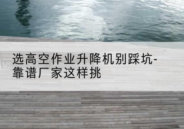 龙南剪叉式升降机厂家-选高空作业升降机别踩坑-靠谱厂家这样挑
