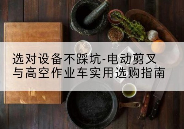 龙南电动剪叉升降平台怎么选-选对设备不踩坑-电动剪叉与高空作业车实用选购指南