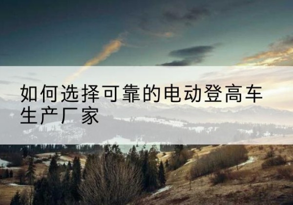 龙南电动登高车厂家-如何选择可靠的电动登高车生产厂家