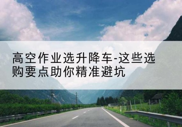 龙南升降车厂家-高空作业选升降车-这些选购要点助你*避坑