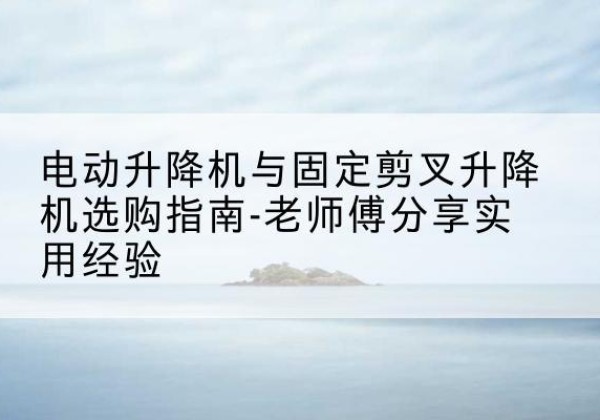 龙南电动升降机怎么选-电动升降机与固定剪叉升降机选购指南-老师傅分享实用经验