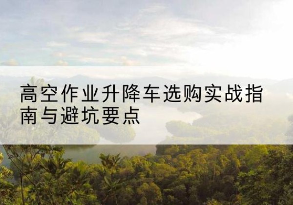 龙南升降车怎么选-高空作业升降车选购实战指南与避坑要点