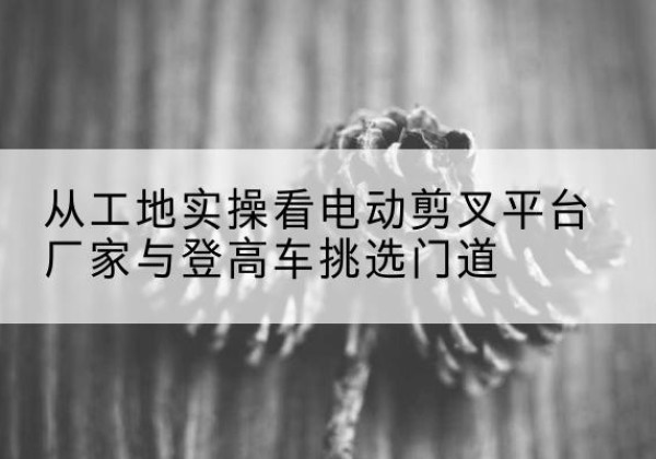 龙南电动剪叉升降平台厂家-从工地实操看电动剪叉平台厂家与登高车挑选门道