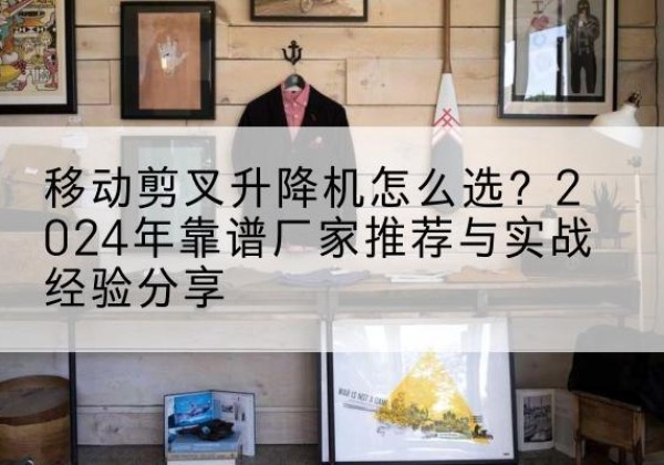 龙南升降平台厂家推荐-移动剪叉升降机怎么选？2024年靠谱厂家推荐与实战经验分享